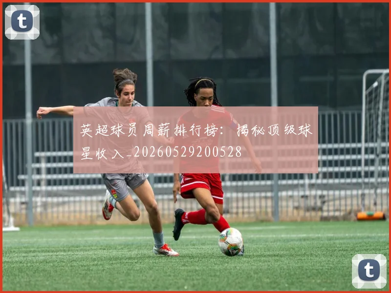 英超球员周薪排行榜:揭秘顶级球星收入_20260529200528