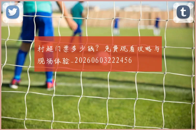 村超门票多少钱?免费观看攻略与现场体验_20260603222456
