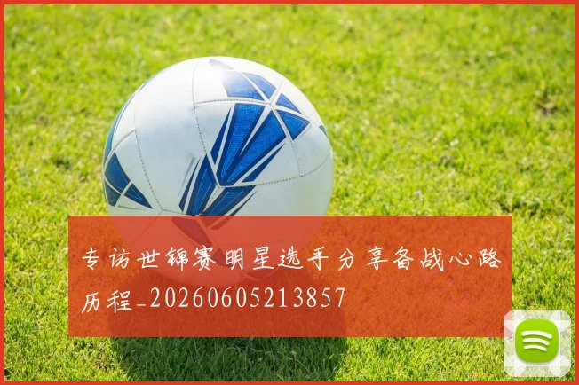 专访世锦赛明星选手分享备战心路历程_20260605213857