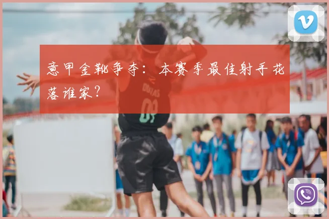 意甲金靴争夺：本赛季最佳射手花落谁家？